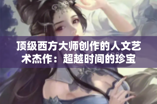 顶级西方大师创作的人文艺术杰作：超越时间的珍宝