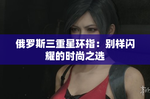 俄罗斯三重星环指：别样闪耀的时尚之选