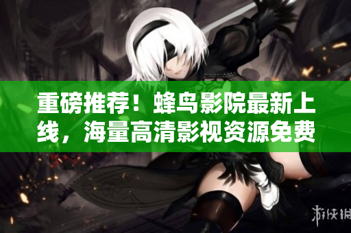 重磅推荐！蜂鸟影院最新上线，海量高清影视资源免费看！