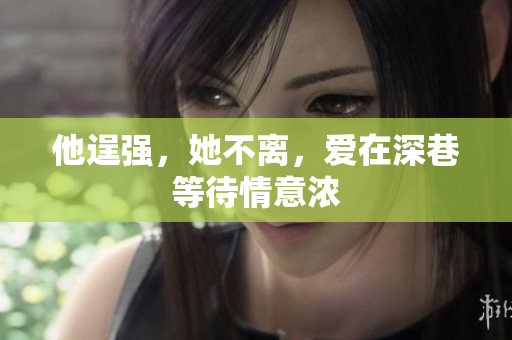 他逞强，她不离，爱在深巷等待情意浓
