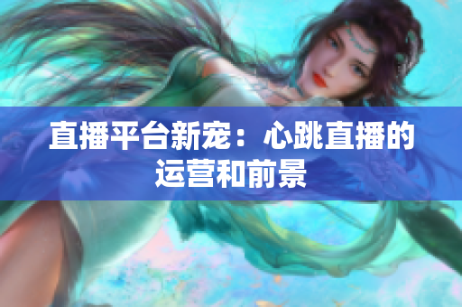 直播平台新宠：心跳直播的运营和前景