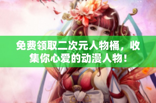 免费领取二次元人物桶，收集你心爱的动漫人物！