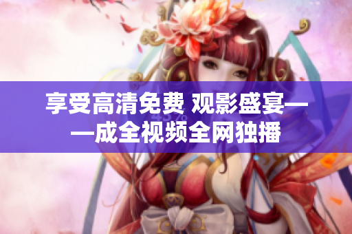 享受高清免费 观影盛宴——成全视频全网独播