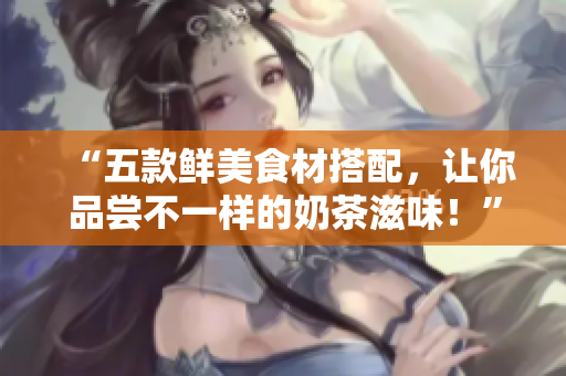 “五款鲜美食材搭配，让你品尝不一样的奶茶滋味！”