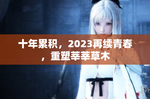 十年累积，2023再续青春，重塑莘莘草木