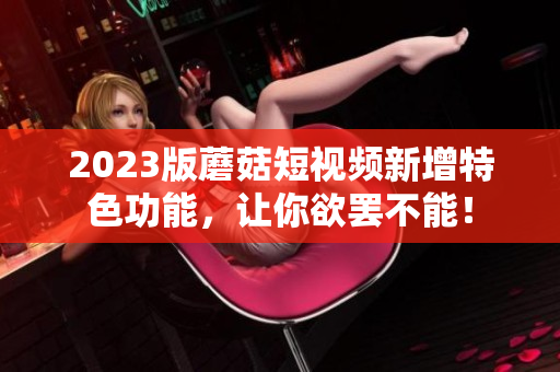 2023版蘑菇短视频新增特色功能，让你欲罢不能！