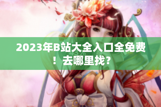 2023年B站大全入口全免费！去哪里找？
