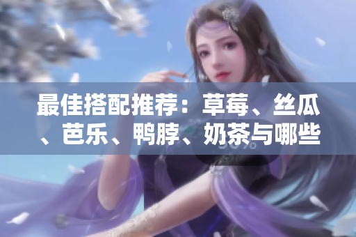 最佳搭配推荐：草莓、丝瓜、芭乐、鸭脖、奶茶与哪些食物搭配更合适？