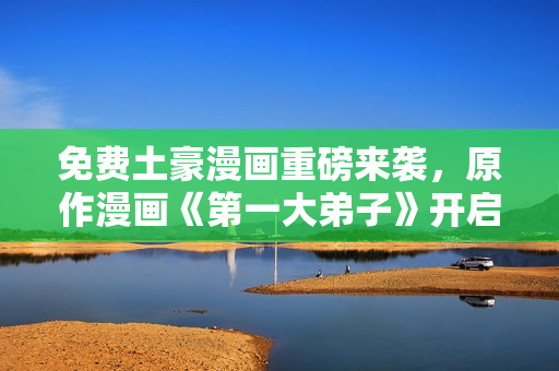 免费土豪漫画重磅来袭，原作漫画《第一大弟子》开启新篇章！