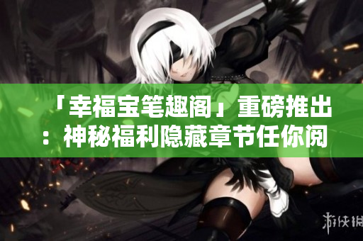 「幸福宝笔趣阁」重磅推出：神秘福利隐藏章节任你阅读！