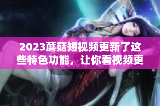 2023蘑菇短视频更新了这些特色功能，让你看视频更加轻松