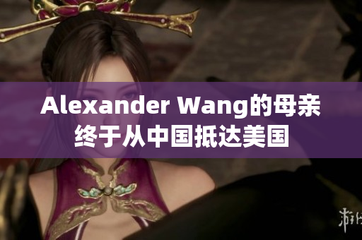 Alexander Wang的母亲终于从中国抵达美国