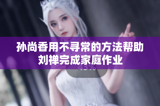 孙尚香用不寻常的方法帮助刘禅完成家庭作业