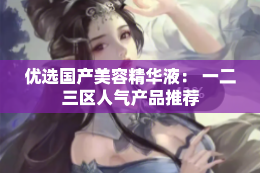 优选国产美容精华液： 一二三区人气产品推荐