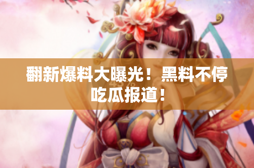 翻新爆料大曝光！黑料不停吃瓜报道！