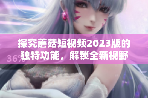 探究蘑菇短视频2023版的独特功能，解锁全新视野