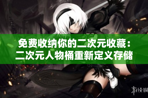 免费收纳你的二次元收藏：二次元人物桶重新定义存储方式