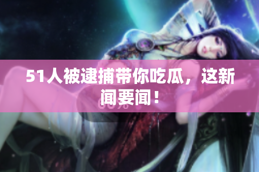 51人被逮捕带你吃瓜，这新闻要闻！