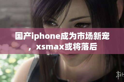 国产iphone成为市场新宠，xsmax或将落后