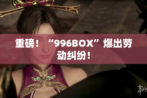 重磅！“996BOX”爆出劳动纠纷！