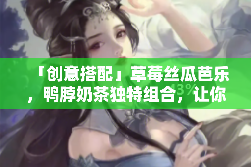 「创意搭配」草莓丝瓜芭乐，鸭脖奶茶独特组合，让你的味蕾爆发！