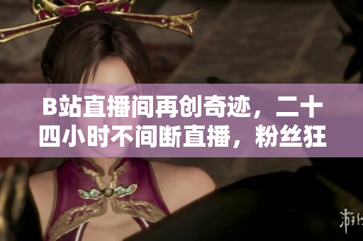 B站直播间再创奇迹，二十四小时不间断直播，粉丝狂欢不停歇