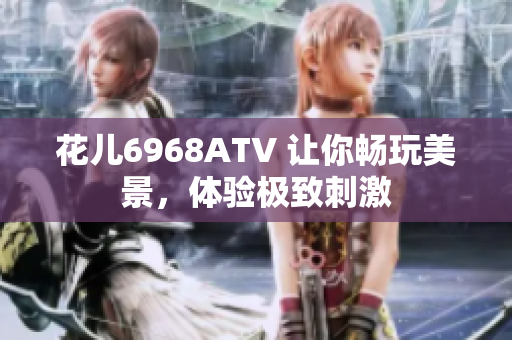 花儿6968ATV 让你畅玩美景，体验极致刺激