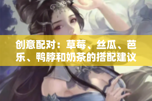 创意配对：草莓、丝瓜、芭乐、鸭脖和奶茶的搭配建议