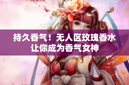 持久香气！无人区玫瑰香水让你成为香气女神