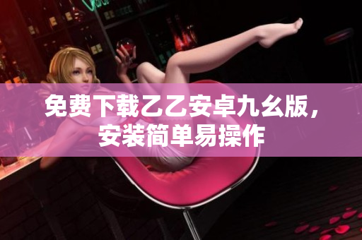 免费下载乙乙安卓九幺版，安装简单易操作