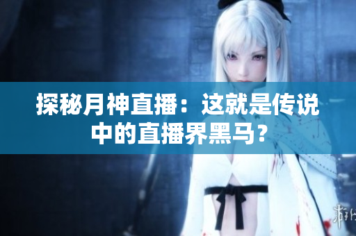 探秘月神直播：这就是传说中的直播界黑马？