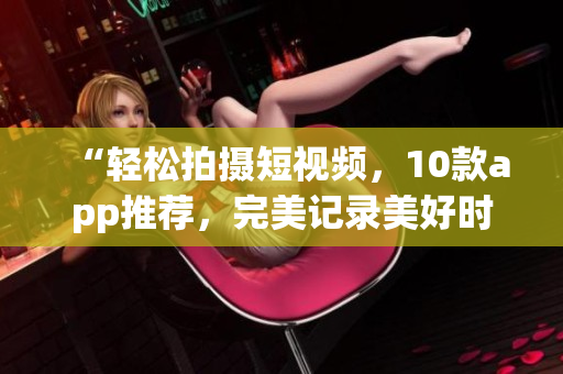 “轻松拍摄短视频，10款app推荐，完美记录美好时刻”