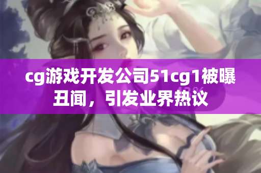 cg游戏开发公司51cg1被曝丑闻，引发业界热议