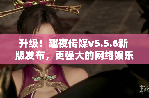 升级！趣夜传媒v5.5.6新 版发布，更强大的网络娱乐体验