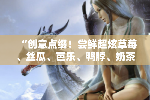 “创意点缀！尝鲜超炫草莓、丝瓜、芭乐、鸭脖、奶茶”