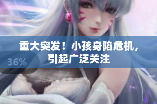 重大突发！小孩身陷危机，引起广泛关注