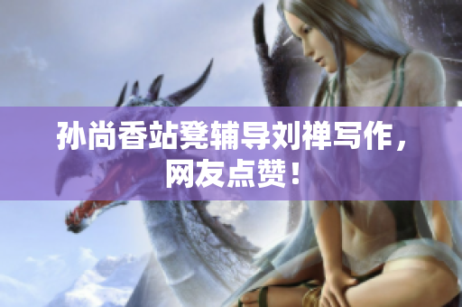 孙尚香站凳辅导刘禅写作，网友点赞！