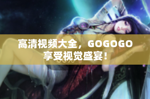 高清视频大全，GOGOGO享受视觉盛宴！