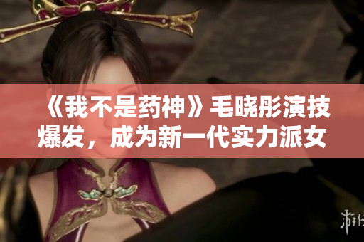 《我不是药神》毛晓彤演技爆发，成为新一代实力派女演员