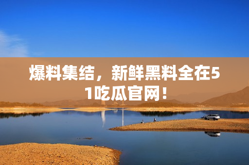 爆料集结，新鲜黑料全在51吃瓜官网！