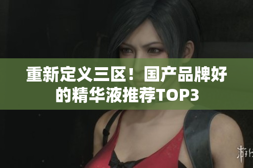 重新定义三区！国产品牌好的精华液推荐TOP3