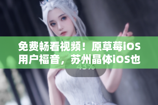 免费畅看视频！原草莓iOS用户福音，苏州晶体iOS也可无限观看