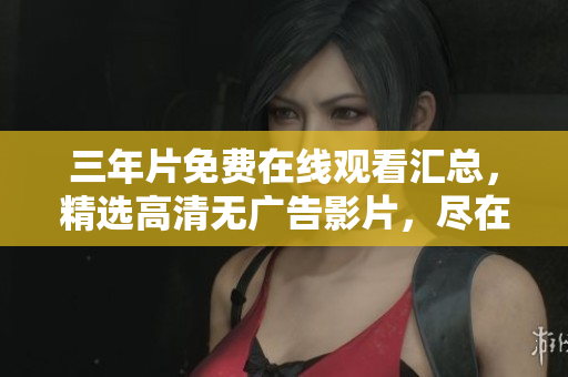 三年片免费在线观看汇总，精选高清无广告影片，尽在这里！