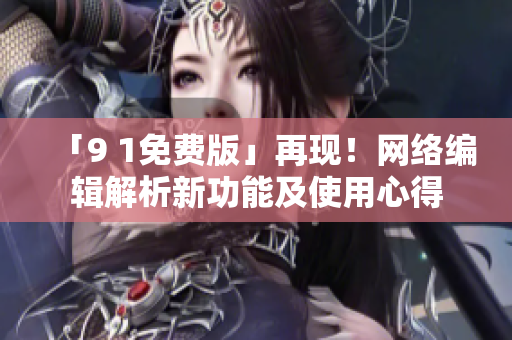「9 1免费版」再现！网络编辑解析新功能及使用心得