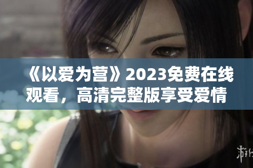 《以爱为营》2023免费在线观看，高清完整版享受爱情治愈！