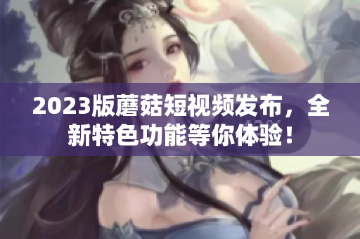 2023版蘑菇短视频发布，全新特色功能等你体验！