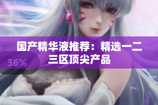 国产精华液推荐：精选一二三区顶尖产品