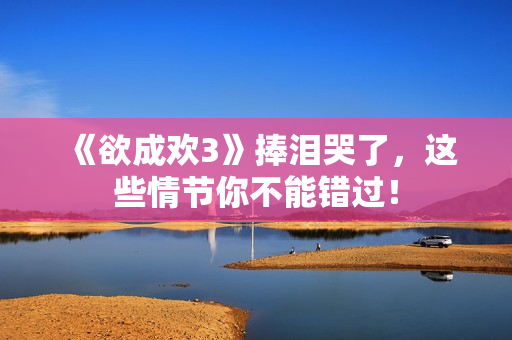 《欲成欢3》捧泪哭了，这些情节你不能错过！