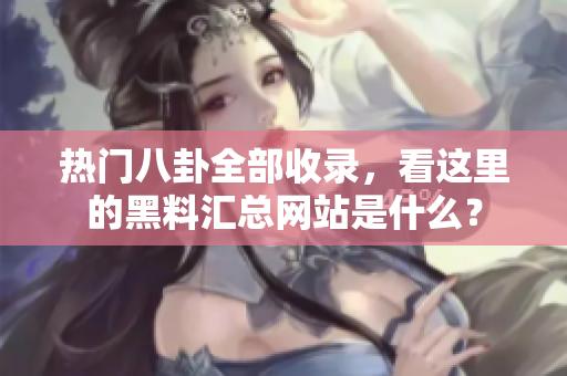 热门八卦全部收录，看这里的黑料汇总网站是什么？