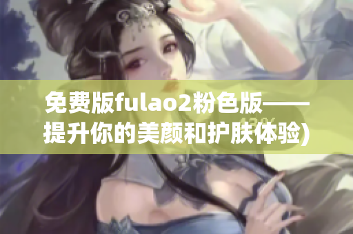 免费版fulao2粉色版——提升你的美颜和护肤体验)